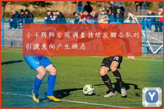 小卡阴阳合同调查持续发酵各队对引援意向产生顾虑