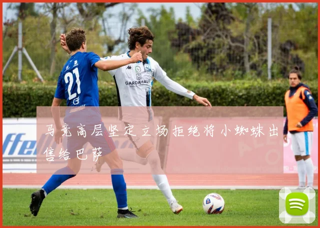 马竞高层坚定立场拒绝将小蜘蛛出售给巴萨