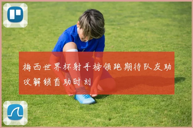 梅西世界杯射手榜领跑期待队友助攻解锁首助时刻
