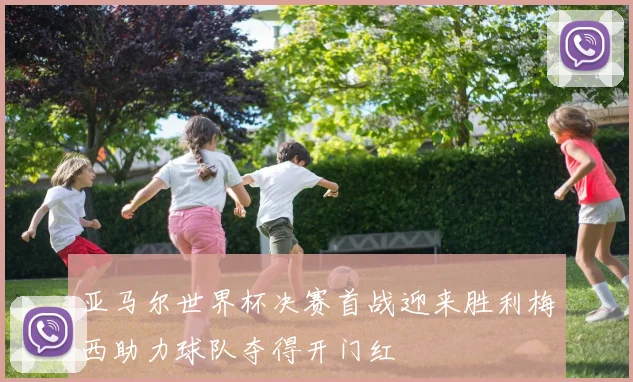 亚马尔世界杯决赛首战迎来胜利梅西助力球队夺得开门红