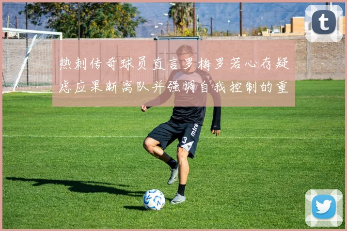 热刺传奇球员直言罗梅罗若心存疑虑应果断离队并强调自我控制的重要性