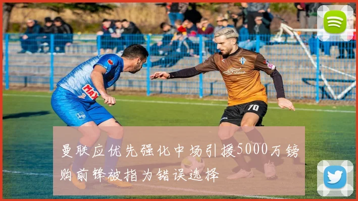 曼联应优先强化中场引援5000万镑购前锋被指为错误选择