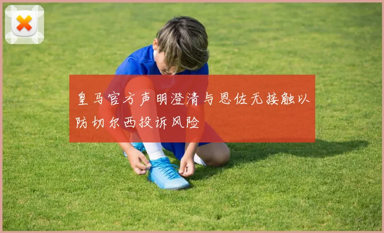 皇马官方声明澄清与恩佐无接触以防切尔西投诉风险