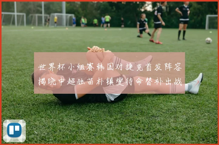 世界杯小组赛韩国对捷克首发阵容揭晓中超独苗朴镇燮待命替补出战
