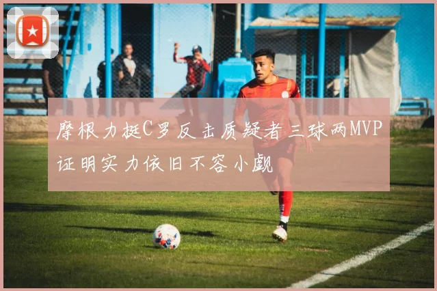 摩根力挺C罗反击质疑者三球两MVP证明实力依旧不容小觑