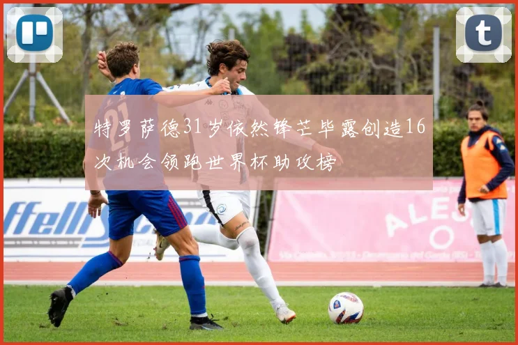 特罗萨德31岁依然锋芒毕露创造16次机会领跑世界杯助攻榜