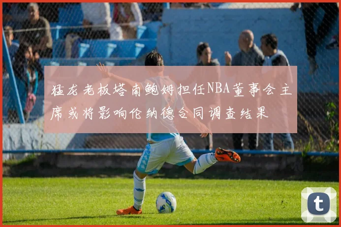 猛龙老板塔南鲍姆担任NBA董事会主席或将影响伦纳德合同调查结果