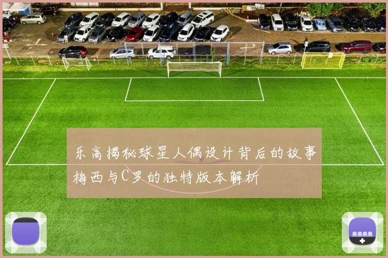 乐高揭秘球星人偶设计背后的故事梅西与C罗的独特版本解析