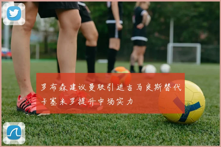 罗布森建议曼联引进吉马良斯替代卡塞米罗提升中场实力