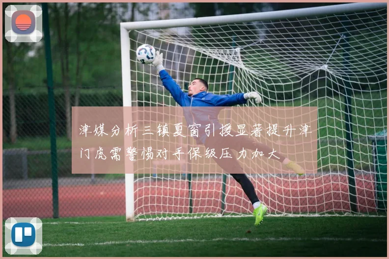 津媒分析三镇夏窗引援显著提升津门虎需警惕对手保级压力加大