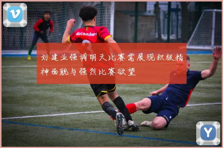 刘建业强调明天比赛需展现积极精神面貌与强烈比赛欲望