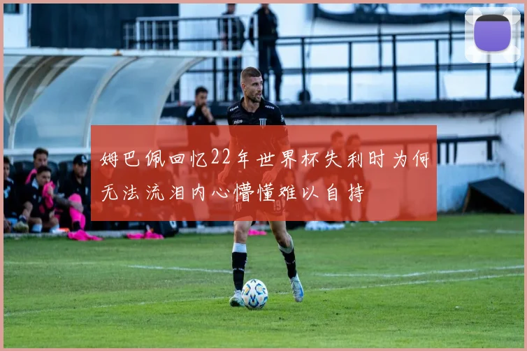 姆巴佩回忆22年世界杯失利时为何无法流泪内心懵懂难以自持