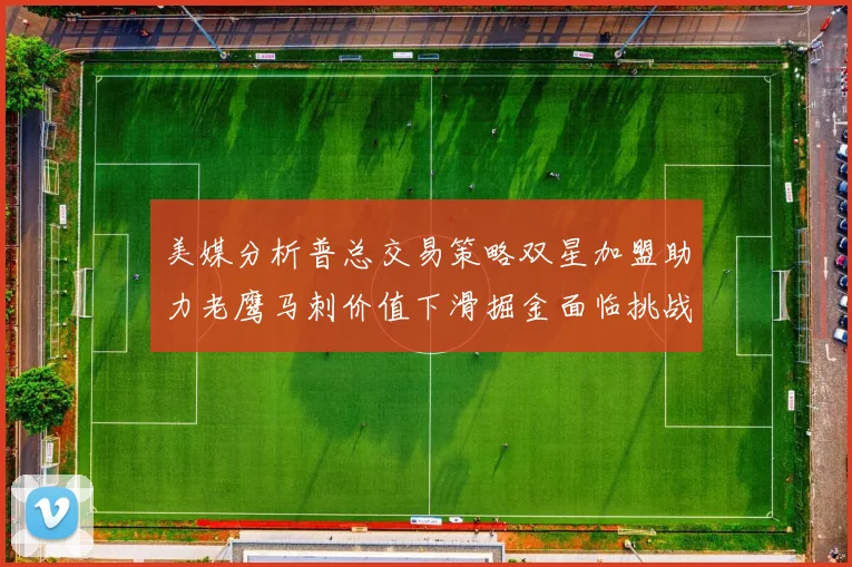 美媒分析普总交易策略双星加盟助力老鹰马刺价值下滑掘金面临挑战