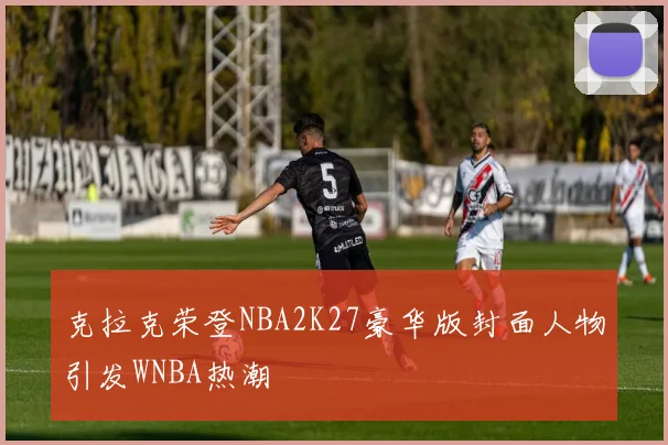克拉克荣登NBA2K27豪华版封面人物引发WNBA热潮