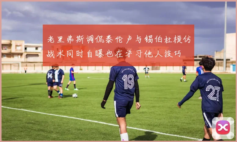 老里弗斯调侃泰伦卢与锡伯杜模仿战术同时自曝也在学习他人技巧