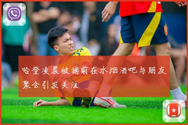 哈登凌晨被捕前在水烟酒吧与朋友聚会引发关注