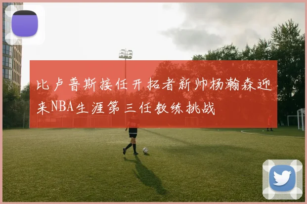 比卢普斯接任开拓者新帅杨瀚森迎来NBA生涯第三任教练挑战