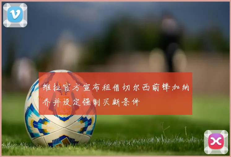 维拉官方宣布租借切尔西前锋加纳乔并设定强制买断条件