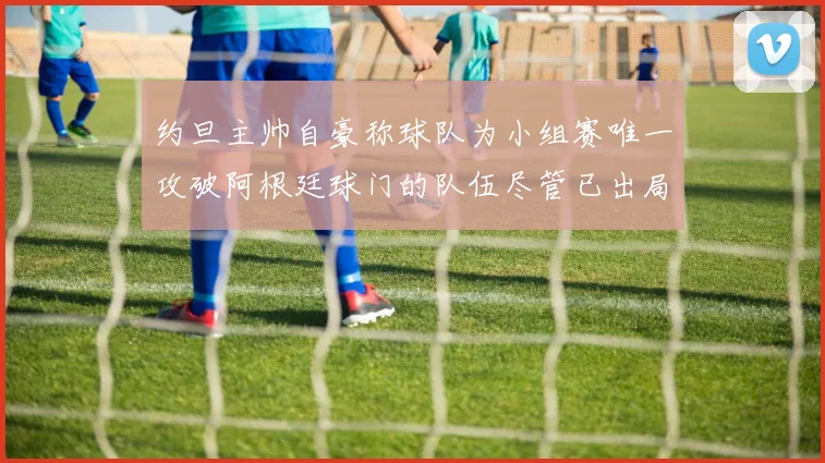 约旦主帅自豪称球队为小组赛唯一攻破阿根廷球门的队伍尽管已出局