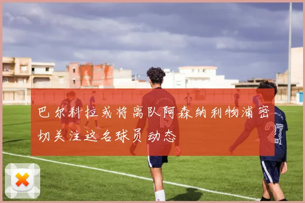 巴尔科拉或将离队阿森纳利物浦密切关注这名球员动态